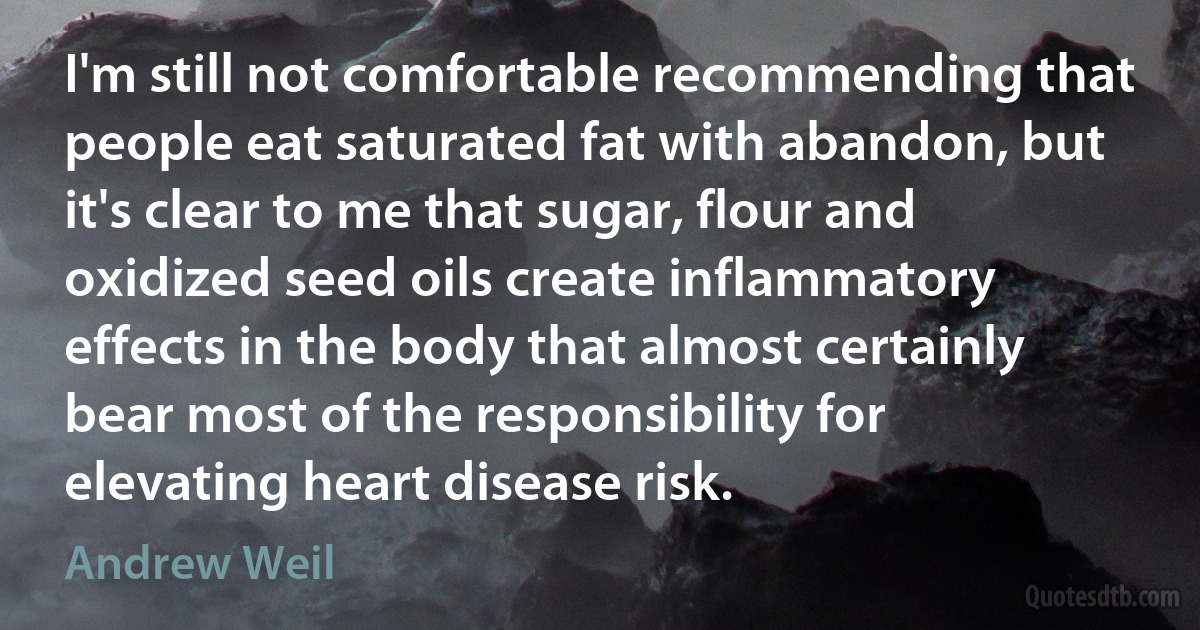 I'm still not comfortable recommending that people eat saturated fat with abandon, but it's clear to me that sugar, flour and oxidized seed oils create inflammatory effects in the body that almost certainly bear most of the responsibility for elevating heart disease risk. (Andrew Weil)