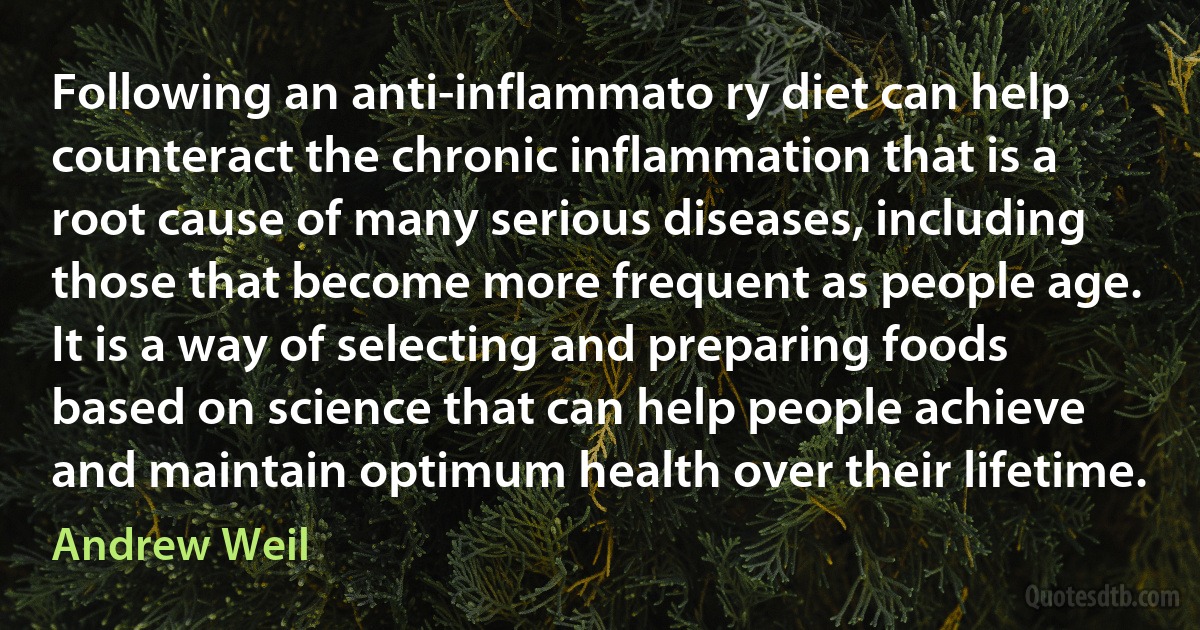 Following an anti-inflammato ry diet can help counteract the chronic inflammation that is a root cause of many serious diseases, including those that become more frequent as people age. It is a way of selecting and preparing foods based on science that can help people achieve and maintain optimum health over their lifetime. (Andrew Weil)