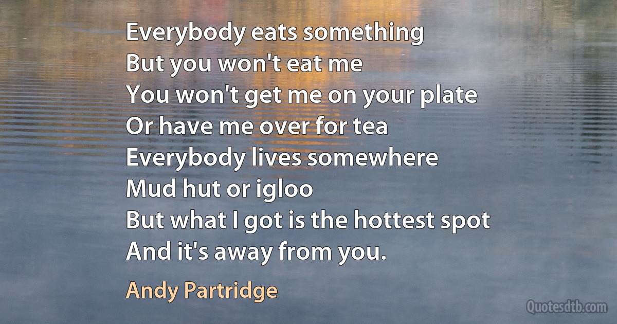 Everybody eats something
But you won't eat me
You won't get me on your plate
Or have me over for tea
Everybody lives somewhere
Mud hut or igloo
But what I got is the hottest spot
And it's away from you. (Andy Partridge)