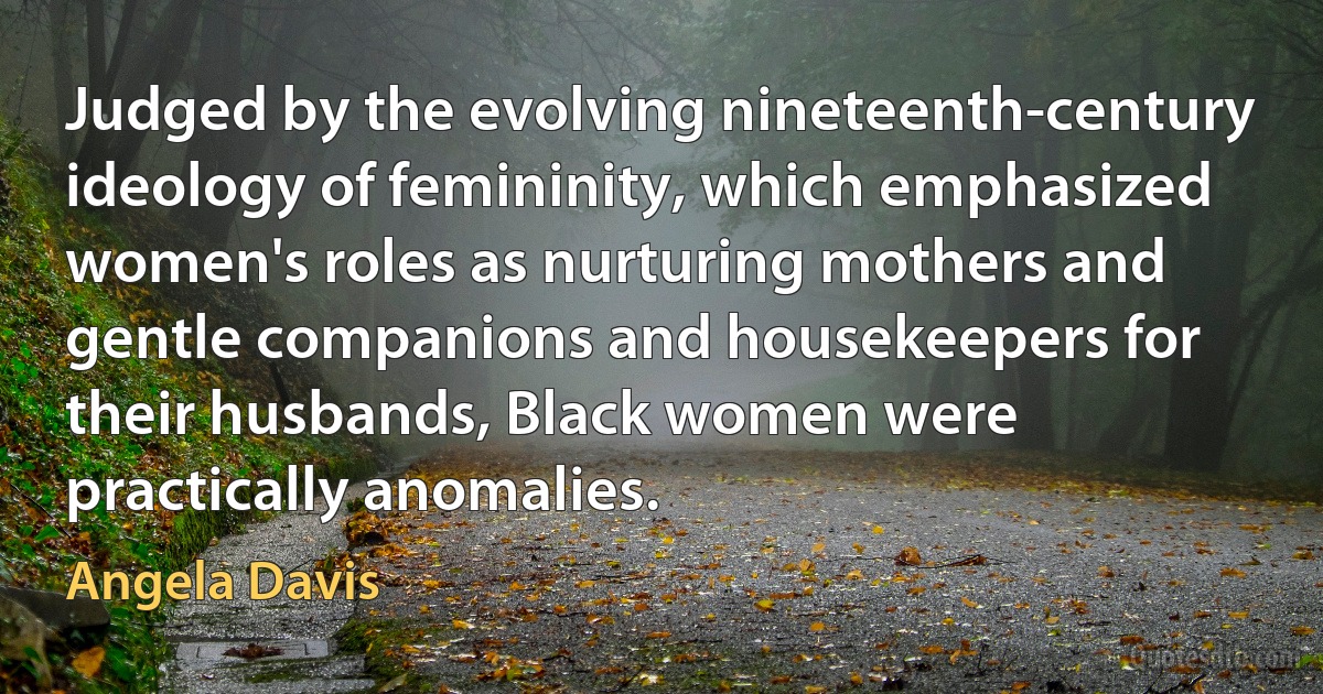 Judged by the evolving nineteenth-century ideology of femininity, which emphasized women's roles as nurturing mothers and gentle companions and housekeepers for their husbands, Black women were practically anomalies. (Angela Davis)