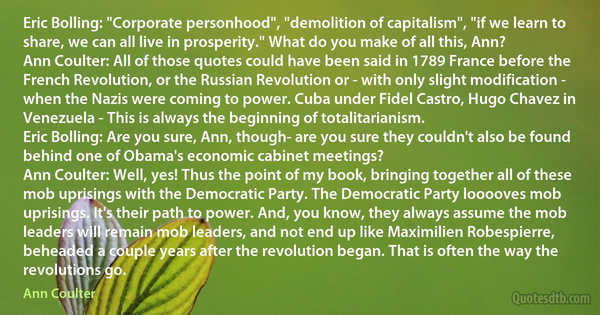 Eric Bolling: "Corporate personhood", "demolition of capitalism", "if we learn to share, we can all live in prosperity." What do you make of all this, Ann?
Ann Coulter: All of those quotes could have been said in 1789 France before the French Revolution, or the Russian Revolution or - with only slight modification - when the Nazis were coming to power. Cuba under Fidel Castro, Hugo Chavez in Venezuela - This is always the beginning of totalitarianism.
Eric Bolling: Are you sure, Ann, though- are you sure they couldn't also be found behind one of Obama's economic cabinet meetings?
Ann Coulter: Well, yes! Thus the point of my book, bringing together all of these mob uprisings with the Democratic Party. The Democratic Party looooves mob uprisings. It's their path to power. And, you know, they always assume the mob leaders will remain mob leaders, and not end up like Maximilien Robespierre, beheaded a couple years after the revolution began. That is often the way the revolutions go. (Ann Coulter)