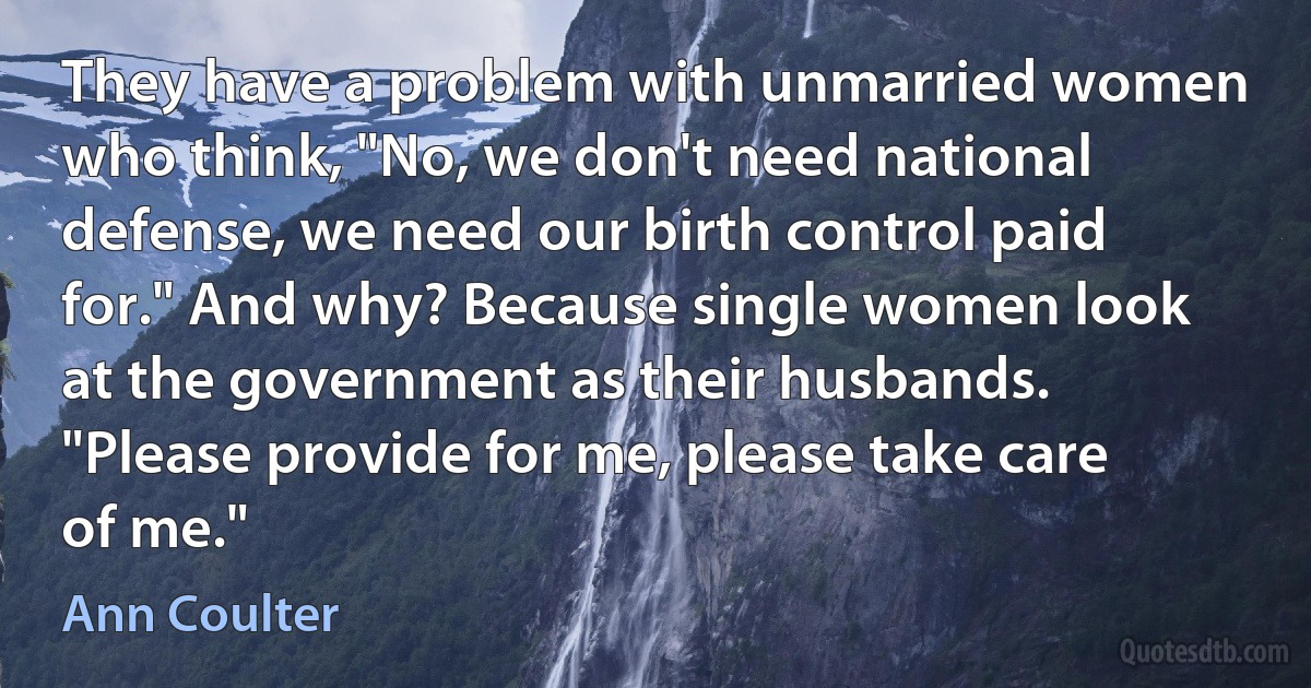 They have a problem with unmarried women who think, "No, we don't need national defense, we need our birth control paid for." And why? Because single women look at the government as their husbands. "Please provide for me, please take care of me." (Ann Coulter)