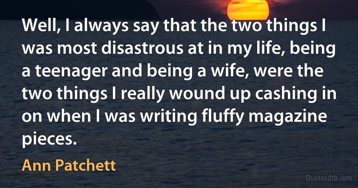 Well, I always say that the two things I was most disastrous at in my life, being a teenager and being a wife, were the two things I really wound up cashing in on when I was writing fluffy magazine pieces. (Ann Patchett)