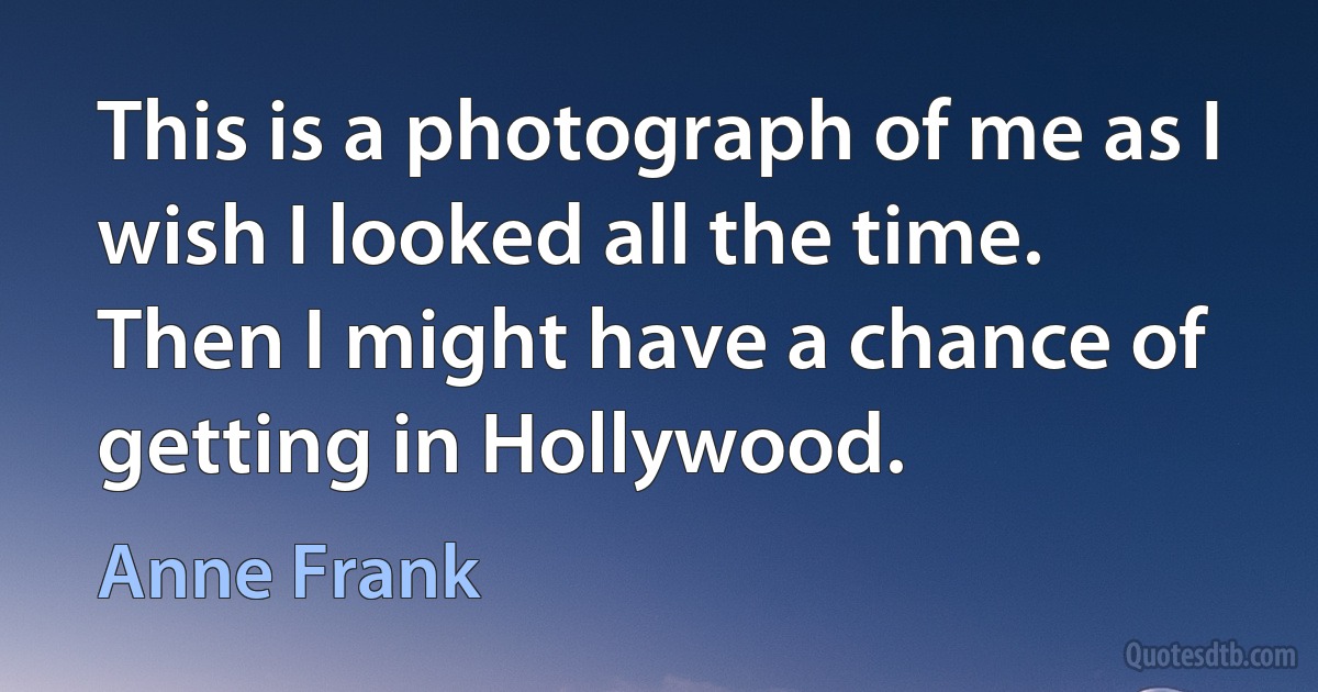 This is a photograph of me as I wish I looked all the time. Then I might have a chance of getting in Hollywood. (Anne Frank)