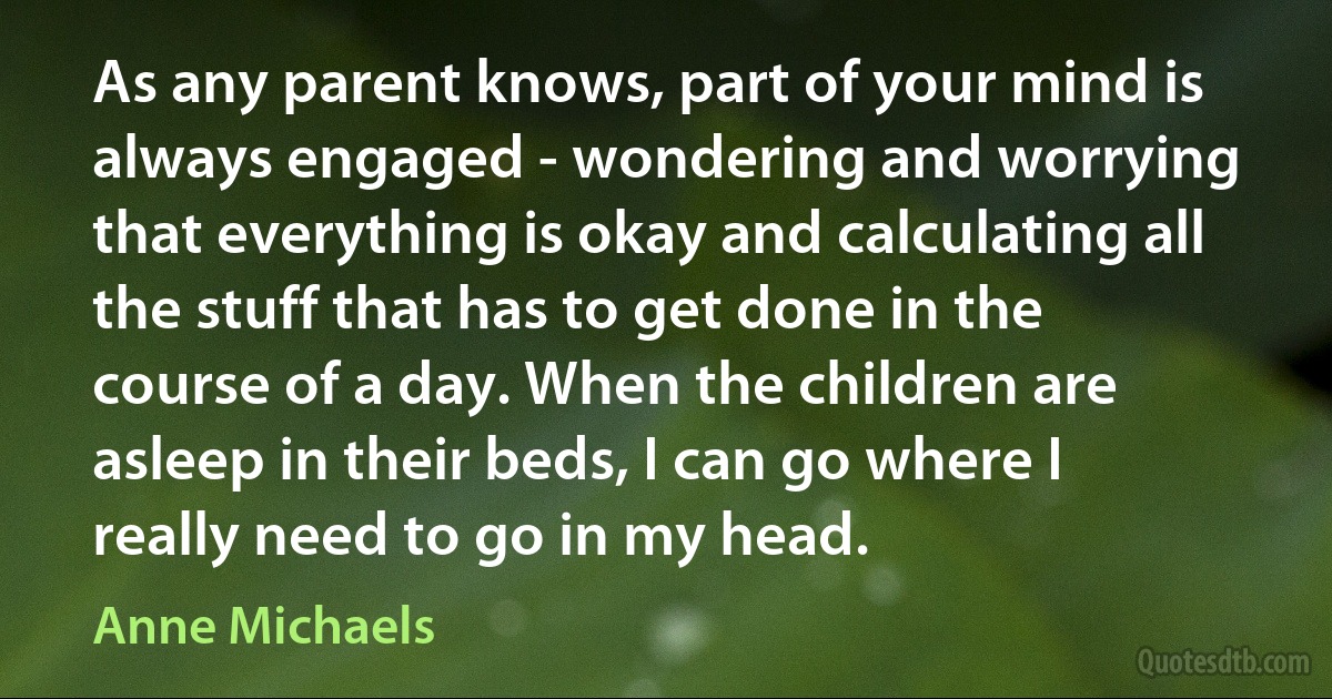 As any parent knows, part of your mind is always engaged - wondering and worrying that everything is okay and calculating all the stuff that has to get done in the course of a day. When the children are asleep in their beds, I can go where I really need to go in my head. (Anne Michaels)