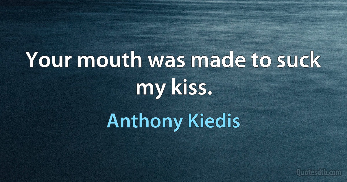 Your mouth was made to suck my kiss. (Anthony Kiedis)