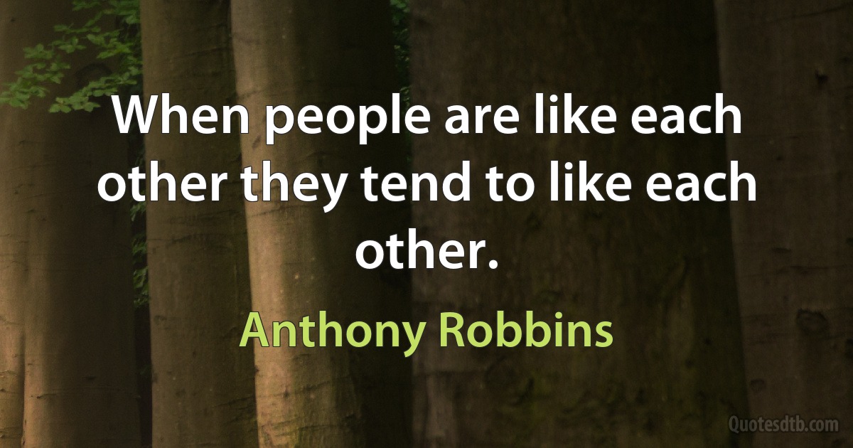 When people are like each other they tend to like each other. (Anthony Robbins)