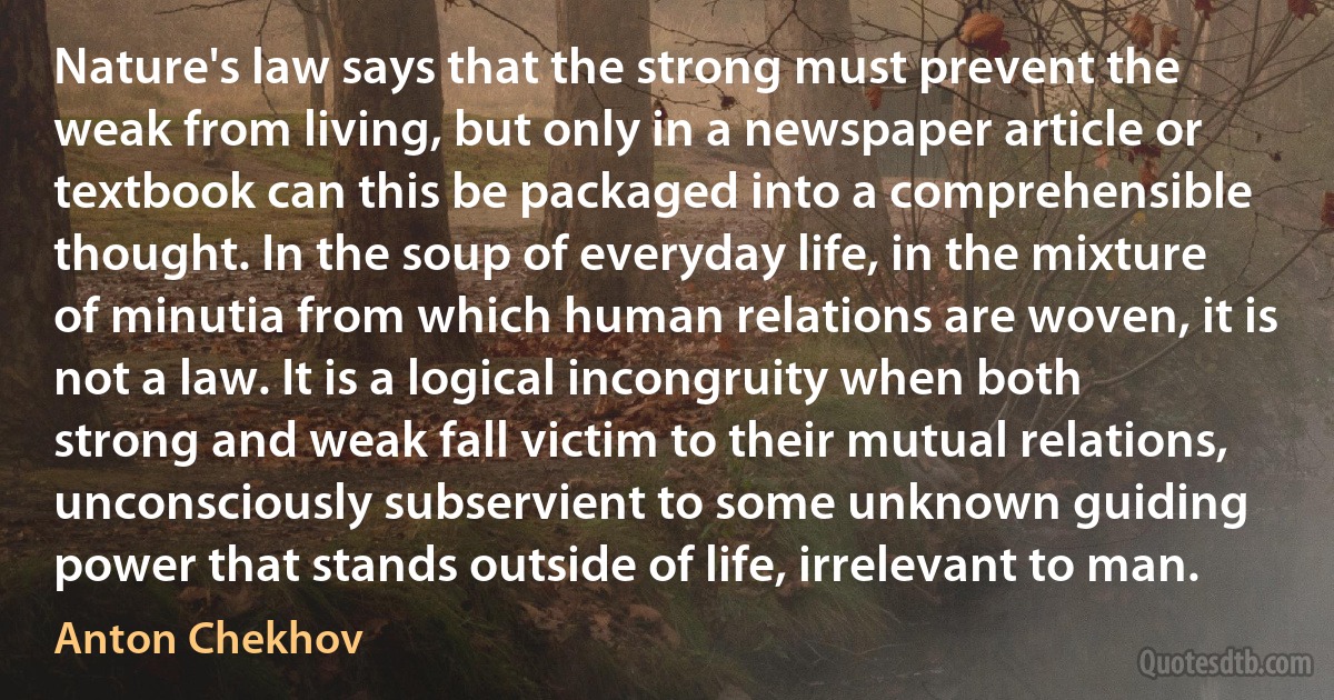 Nature's law says that the strong must prevent the weak from living, but only in a newspaper article or textbook can this be packaged into a comprehensible thought. In the soup of everyday life, in the mixture of minutia from which human relations are woven, it is not a law. It is a logical incongruity when both strong and weak fall victim to their mutual relations, unconsciously subservient to some unknown guiding power that stands outside of life, irrelevant to man. (Anton Chekhov)