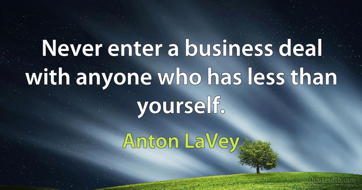 Never enter a business deal with anyone who has less than yourself. (Anton LaVey)