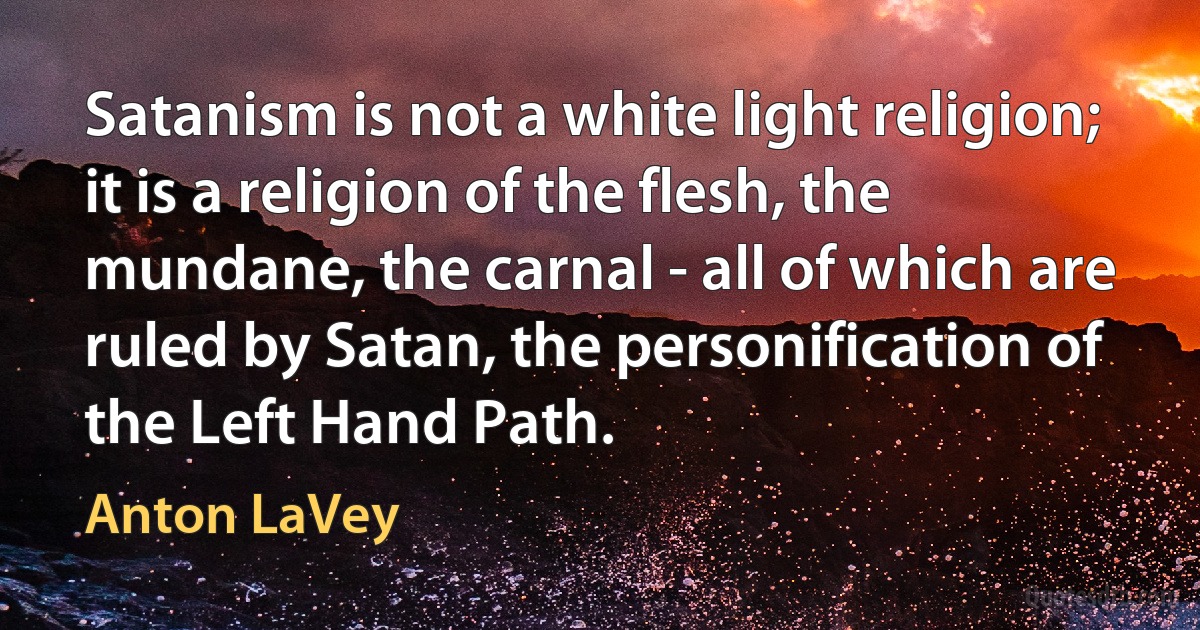 Satanism is not a white light religion; it is a religion of the flesh, the mundane, the carnal - all of which are ruled by Satan, the personification of the Left Hand Path. (Anton LaVey)