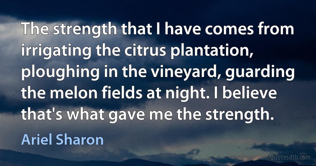 The strength that I have comes from irrigating the citrus plantation, ploughing in the vineyard, guarding the melon fields at night. I believe that's what gave me the strength. (Ariel Sharon)