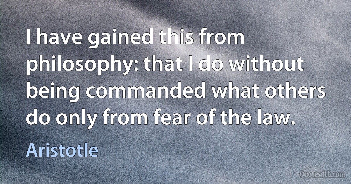 I have gained this from philosophy: that I do without being commanded what others do only from fear of the law. (Aristotle)