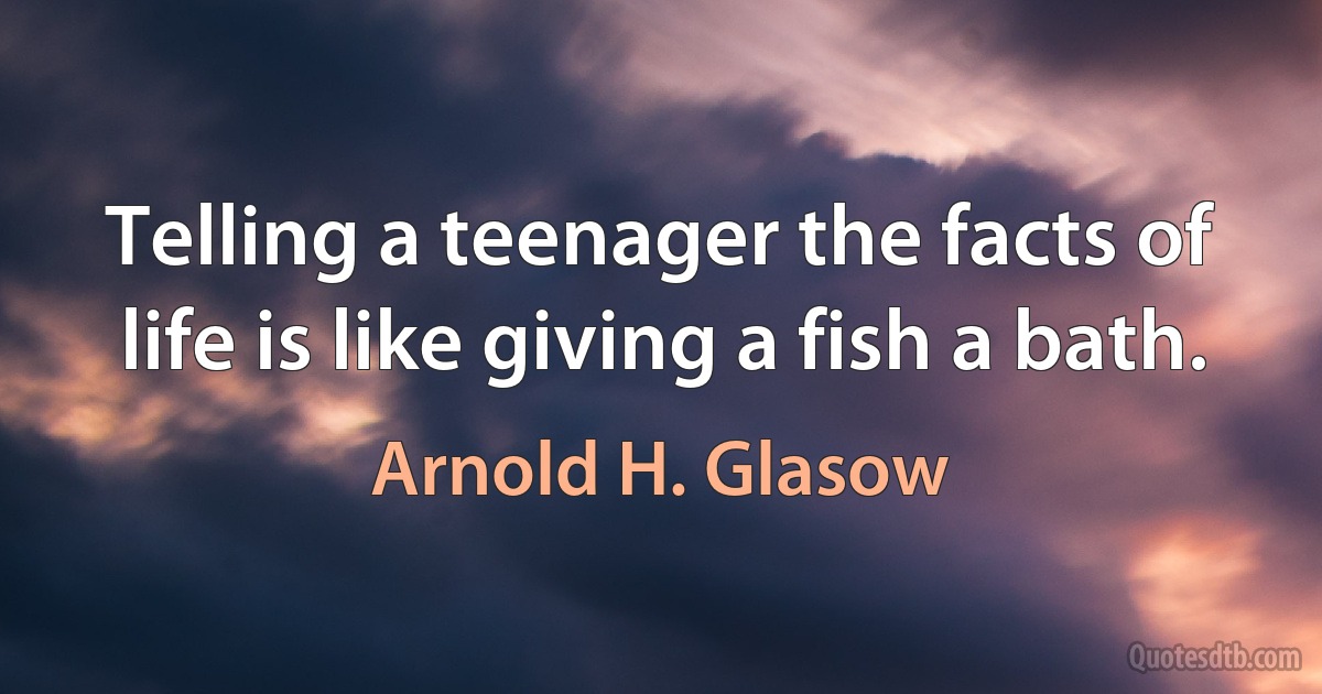 Telling a teenager the facts of life is like giving a fish a bath. (Arnold H. Glasow)