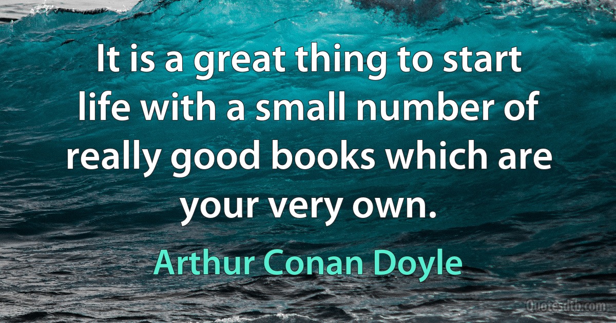 It is a great thing to start life with a small number of really good books which are your very own. (Arthur Conan Doyle)