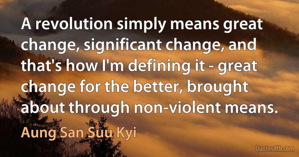 A revolution simply means great change, significant change, and that's how I'm defining it - great change for the better, brought about through non-violent means. (Aung San Suu Kyi)