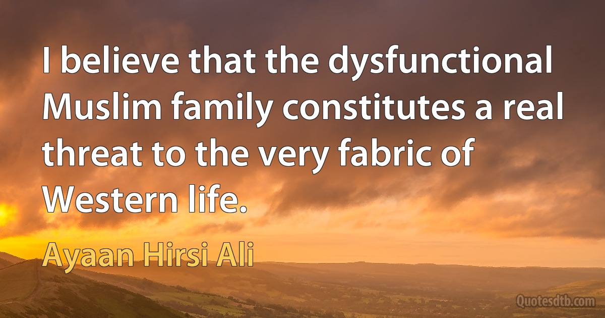 I believe that the dysfunctional Muslim family constitutes a real threat to the very fabric of Western life. (Ayaan Hirsi Ali)