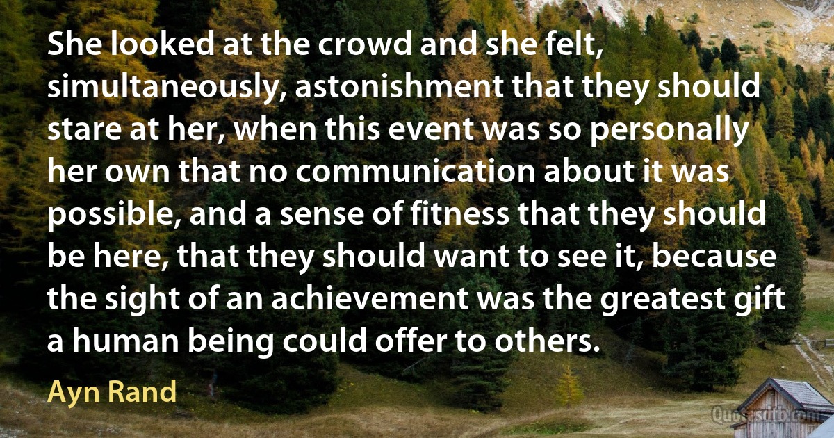 She looked at the crowd and she felt, simultaneously, astonishment that they should stare at her, when this event was so personally her own that no communication about it was possible, and a sense of fitness that they should be here, that they should want to see it, because the sight of an achievement was the greatest gift a human being could offer to others. (Ayn Rand)