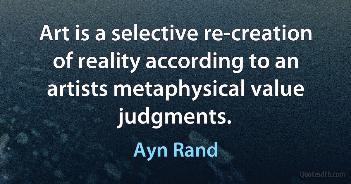 Art is a selective re-creation of reality according to an artists metaphysical value judgments. (Ayn Rand)