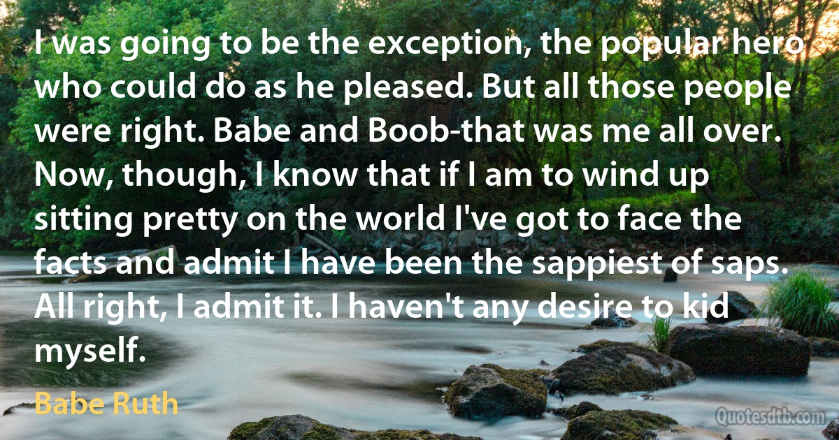 I was going to be the exception, the popular hero who could do as he pleased. But all those people were right. Babe and Boob-that was me all over. Now, though, I know that if I am to wind up sitting pretty on the world I've got to face the facts and admit I have been the sappiest of saps. All right, I admit it. I haven't any desire to kid myself. (Babe Ruth)