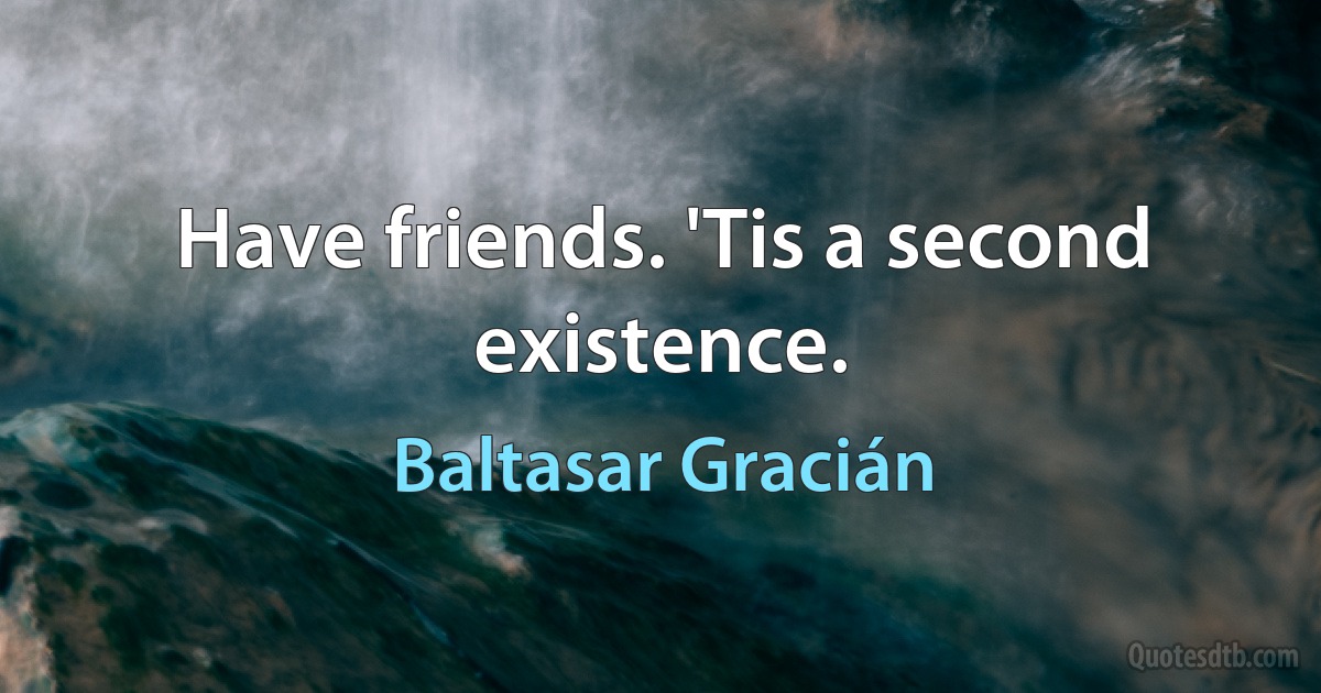 Have friends. 'Tis a second existence. (Baltasar Gracián)