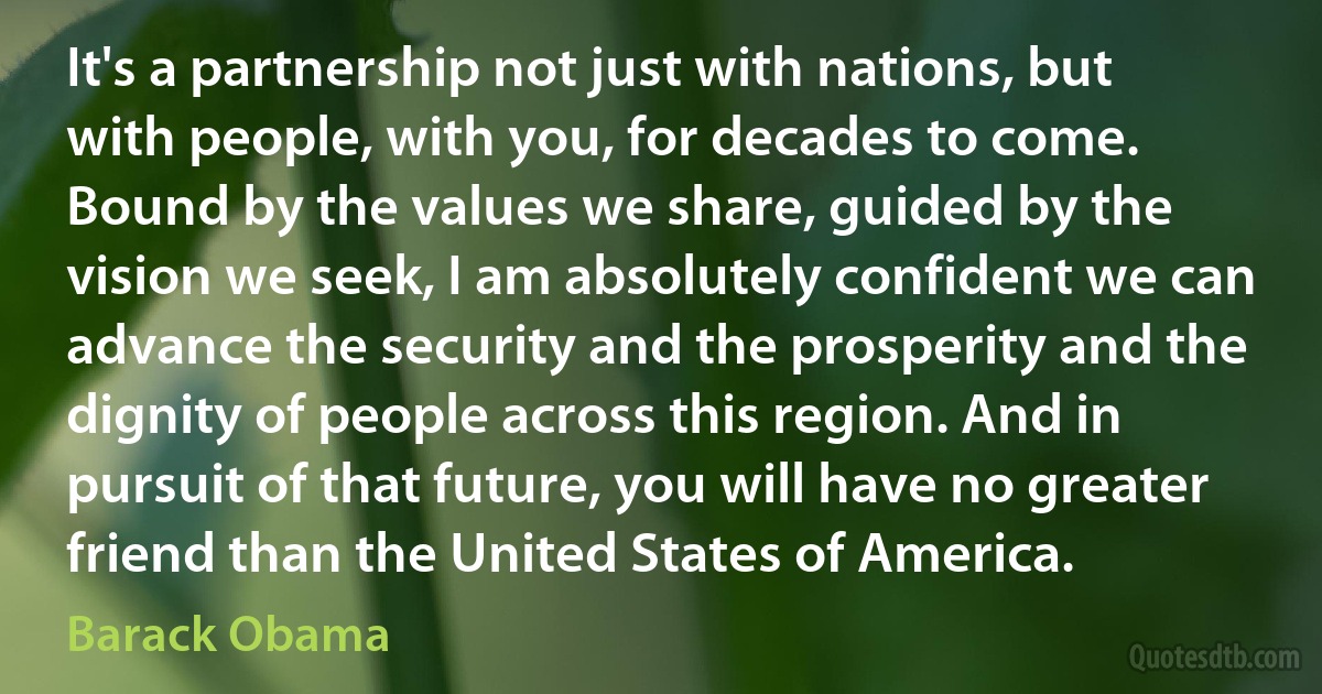 It's a partnership not just with nations, but with people, with you, for decades to come. Bound by the values we share, guided by the vision we seek, I am absolutely confident we can advance the security and the prosperity and the dignity of people across this region. And in pursuit of that future, you will have no greater friend than the United States of America. (Barack Obama)