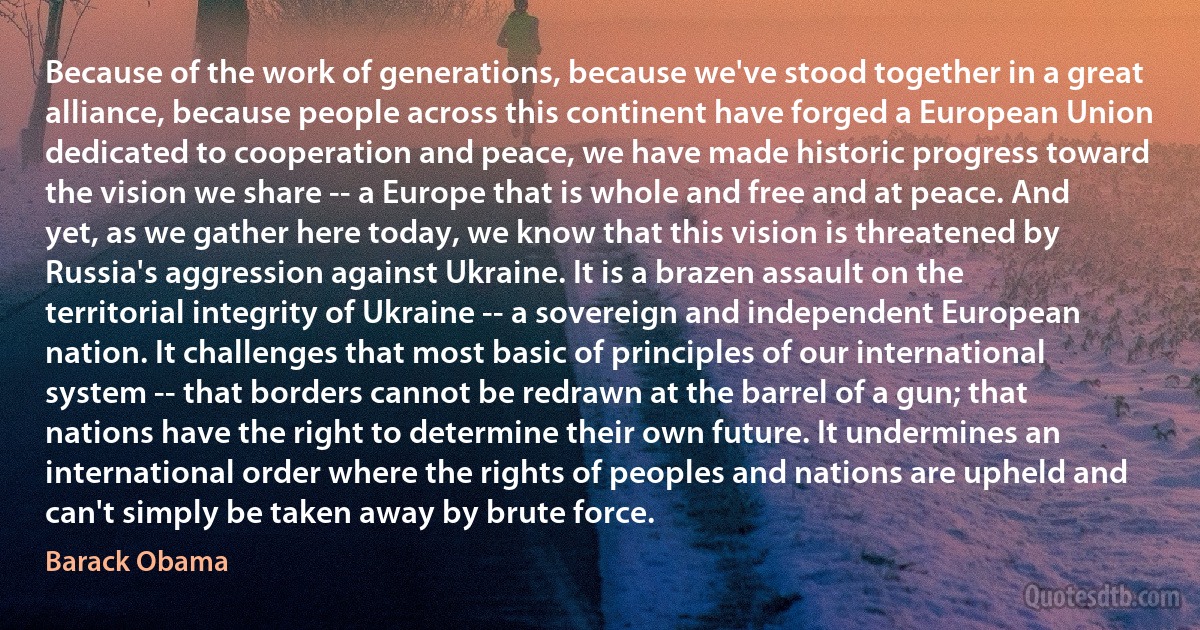 Because of the work of generations, because we've stood together in a great alliance, because people across this continent have forged a European Union dedicated to cooperation and peace, we have made historic progress toward the vision we share -- a Europe that is whole and free and at peace. And yet, as we gather here today, we know that this vision is threatened by Russia's aggression against Ukraine. It is a brazen assault on the territorial integrity of Ukraine -- a sovereign and independent European nation. It challenges that most basic of principles of our international system -- that borders cannot be redrawn at the barrel of a gun; that nations have the right to determine their own future. It undermines an international order where the rights of peoples and nations are upheld and can't simply be taken away by brute force. (Barack Obama)