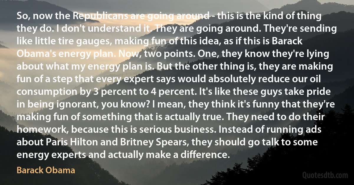 So, now the Republicans are going around - this is the kind of thing they do. I don't understand it. They are going around. They're sending like little tire gauges, making fun of this idea, as if this is Barack Obama's energy plan. Now, two points. One, they know they're lying about what my energy plan is. But the other thing is, they are making fun of a step that every expert says would absolutely reduce our oil consumption by 3 percent to 4 percent. It's like these guys take pride in being ignorant, you know? I mean, they think it's funny that they're making fun of something that is actually true. They need to do their homework, because this is serious business. Instead of running ads about Paris Hilton and Britney Spears, they should go talk to some energy experts and actually make a difference. (Barack Obama)