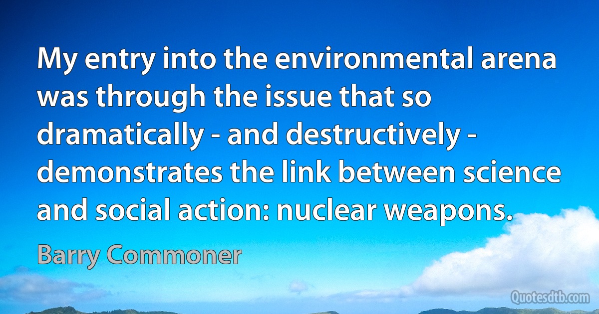 My entry into the environmental arena was through the issue that so dramatically - and destructively - demonstrates the link between science and social action: nuclear weapons. (Barry Commoner)