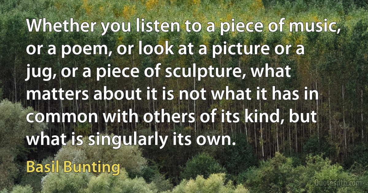 Whether you listen to a piece of music, or a poem, or look at a picture or a jug, or a piece of sculpture, what matters about it is not what it has in common with others of its kind, but what is singularly its own. (Basil Bunting)