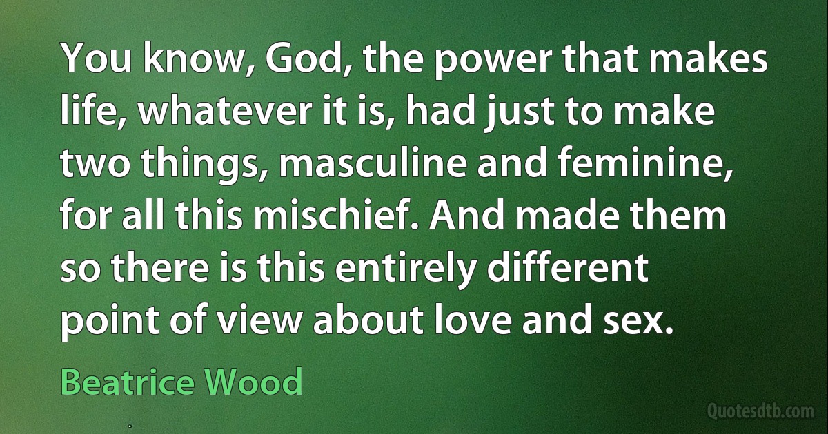 You know, God, the power that makes life, whatever it is, had just to make two things, masculine and feminine, for all this mischief. And made them so there is this entirely different point of view about love and sex. (Beatrice Wood)