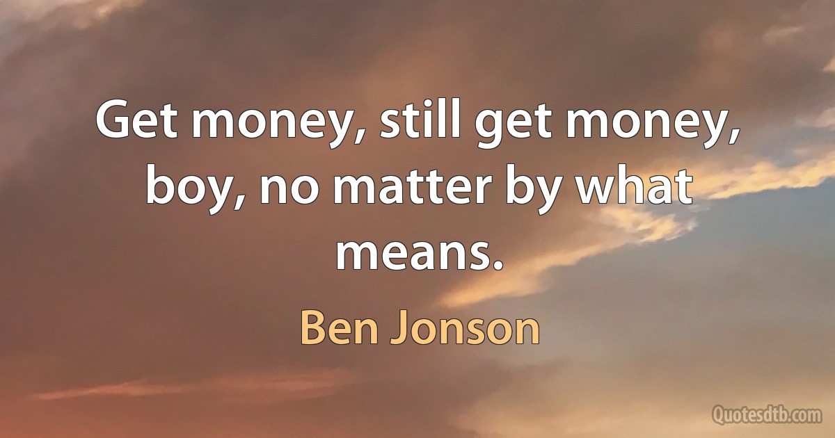 Get money, still get money, boy, no matter by what means. (Ben Jonson)