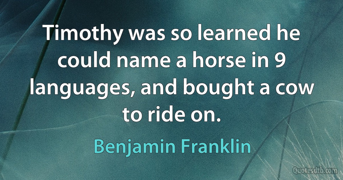 Timothy was so learned he could name a horse in 9 languages, and bought a cow to ride on. (Benjamin Franklin)