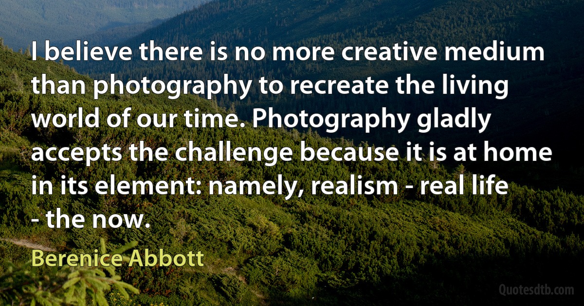 I believe there is no more creative medium than photography to recreate the living world of our time. Photography gladly accepts the challenge because it is at home in its element: namely, realism - real life - the now. (Berenice Abbott)