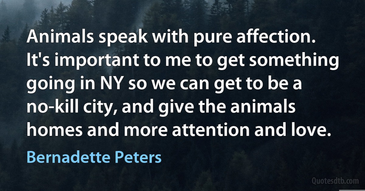 Animals speak with pure affection. It's important to me to get something going in NY so we can get to be a no-kill city, and give the animals homes and more attention and love. (Bernadette Peters)