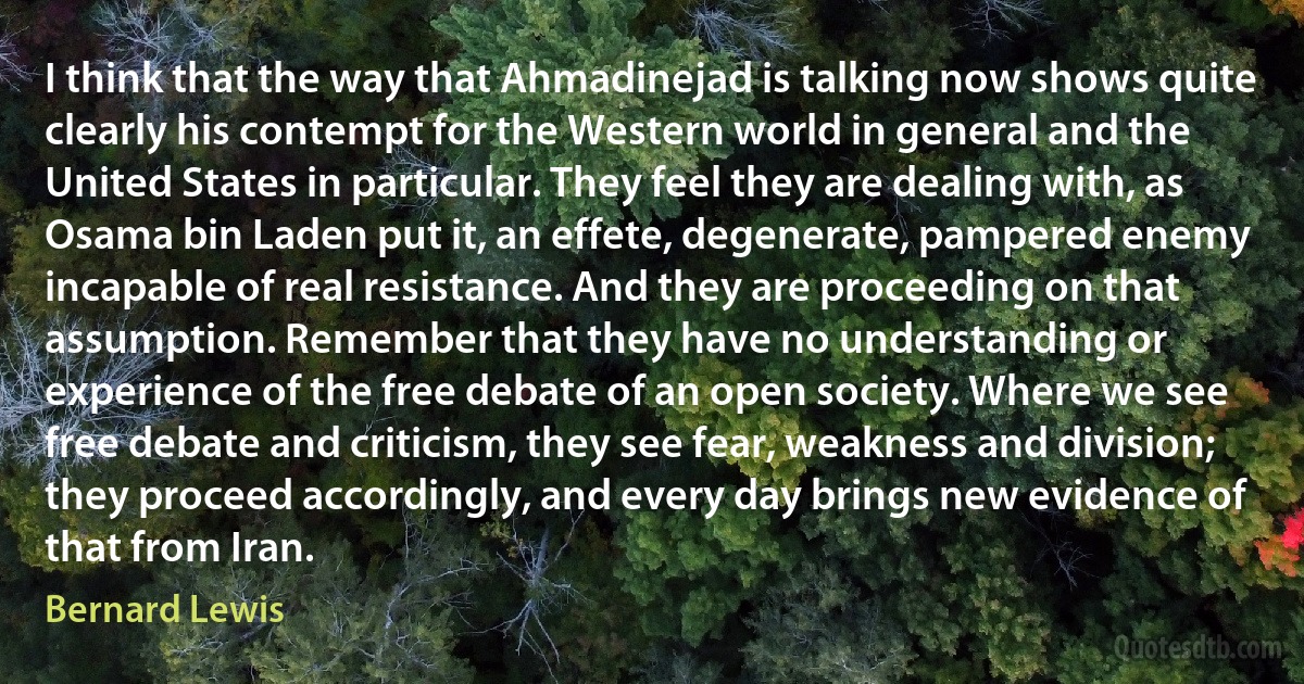 I think that the way that Ahmadinejad is talking now shows quite clearly his contempt for the Western world in general and the United States in particular. They feel they are dealing with, as Osama bin Laden put it, an effete, degenerate, pampered enemy incapable of real resistance. And they are proceeding on that assumption. Remember that they have no understanding or experience of the free debate of an open society. Where we see free debate and criticism, they see fear, weakness and division; they proceed accordingly, and every day brings new evidence of that from Iran. (Bernard Lewis)