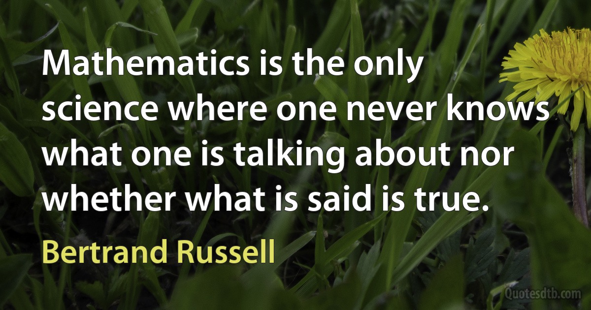 Mathematics is the only science where one never knows what one is talking about nor whether what is said is true. (Bertrand Russell)