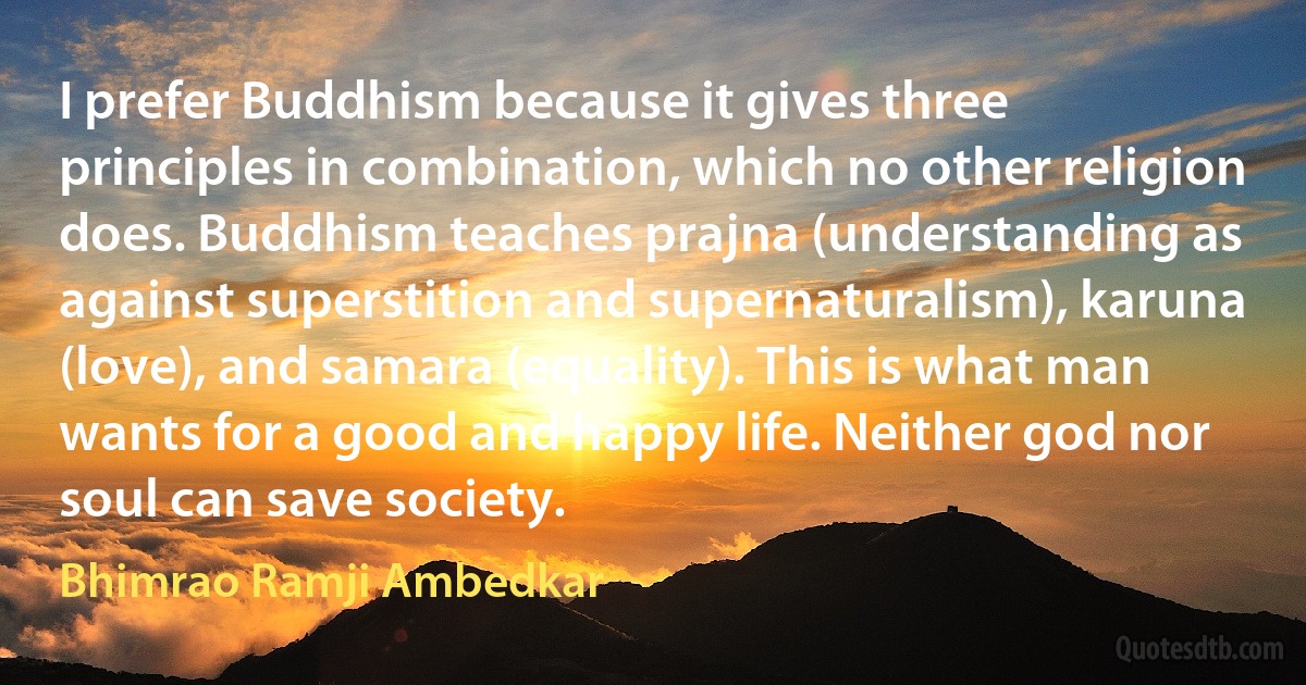 I prefer Buddhism because it gives three principles in combination, which no other religion does. Buddhism teaches prajna (understanding as against superstition and supernaturalism), karuna (love), and samara (equality). This is what man wants for a good and happy life. Neither god nor soul can save society. (Bhimrao Ramji Ambedkar)