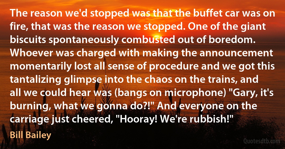 The reason we'd stopped was that the buffet car was on fire, that was the reason we stopped. One of the giant biscuits spontaneously combusted out of boredom. Whoever was charged with making the announcement momentarily lost all sense of procedure and we got this tantalizing glimpse into the chaos on the trains, and all we could hear was (bangs on microphone) "Gary, it's burning, what we gonna do?!" And everyone on the carriage just cheered, "Hooray! We're rubbish!" (Bill Bailey)