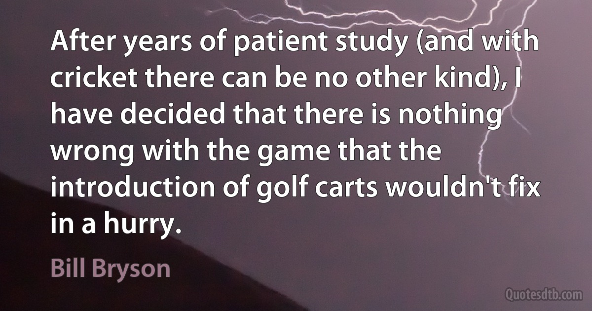 After years of patient study (and with cricket there can be no other kind), I have decided that there is nothing wrong with the game that the introduction of golf carts wouldn't fix in a hurry. (Bill Bryson)