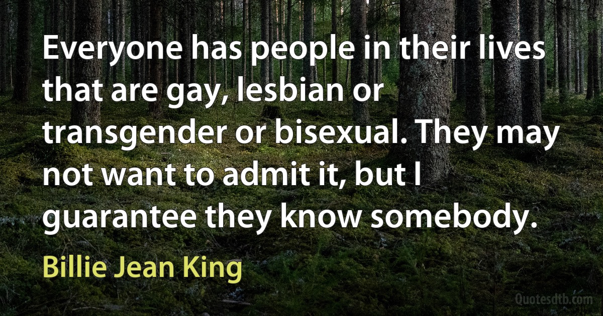 Everyone has people in their lives that are gay, lesbian or transgender or bisexual. They may not want to admit it, but I guarantee they know somebody. (Billie Jean King)