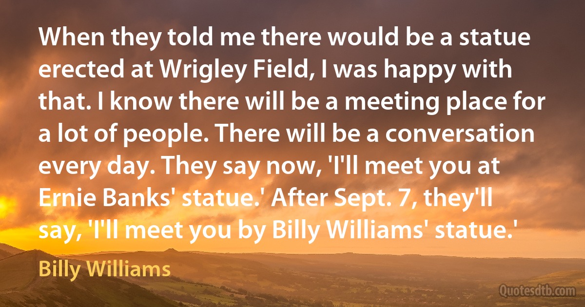 When they told me there would be a statue erected at Wrigley Field, I was happy with that. I know there will be a meeting place for a lot of people. There will be a conversation every day. They say now, 'I'll meet you at Ernie Banks' statue.' After Sept. 7, they'll say, 'I'll meet you by Billy Williams' statue.' (Billy Williams)