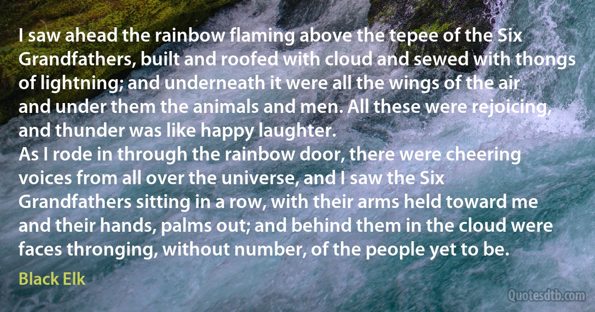 I saw ahead the rainbow flaming above the tepee of the Six Grandfathers, built and roofed with cloud and sewed with thongs of lightning; and underneath it were all the wings of the air and under them the animals and men. All these were rejoicing, and thunder was like happy laughter.
As I rode in through the rainbow door, there were cheering voices from all over the universe, and I saw the Six Grandfathers sitting in a row, with their arms held toward me and their hands, palms out; and behind them in the cloud were faces thronging, without number, of the people yet to be. (Black Elk)