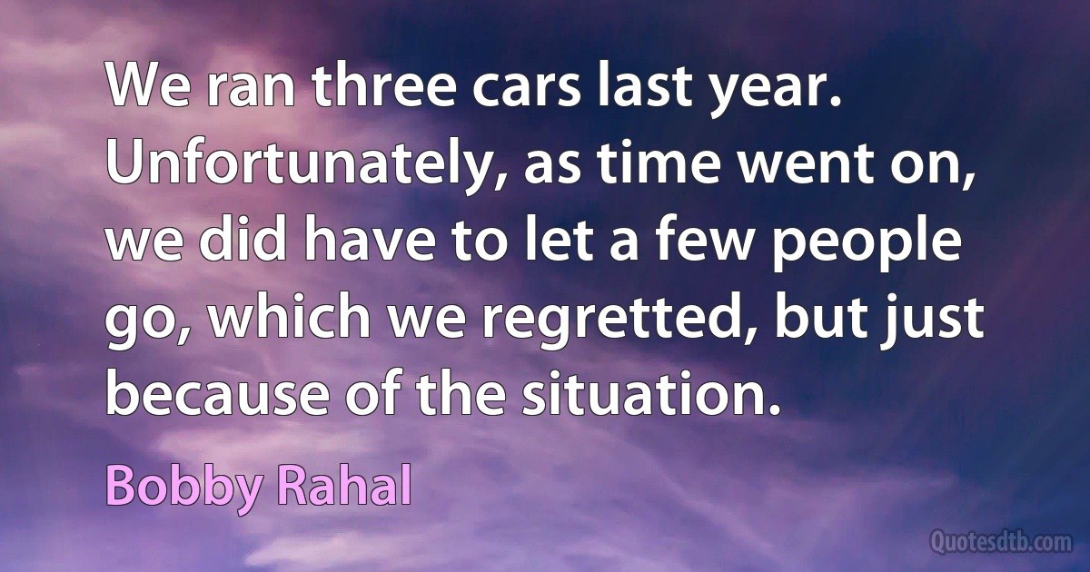 We ran three cars last year. Unfortunately, as time went on, we did have to let a few people go, which we regretted, but just because of the situation. (Bobby Rahal)