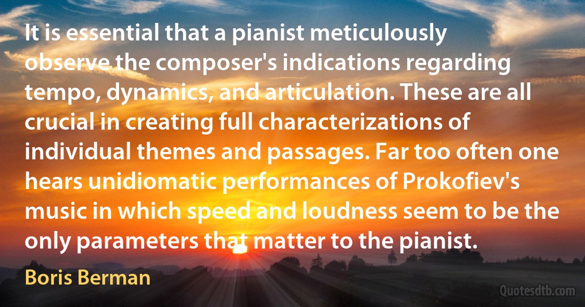 It is essential that a pianist meticulously observe the composer's indications regarding tempo, dynamics, and articulation. These are all crucial in creating full characterizations of individual themes and passages. Far too often one hears unidiomatic performances of Prokofiev's music in which speed and loudness seem to be the only parameters that matter to the pianist. (Boris Berman)