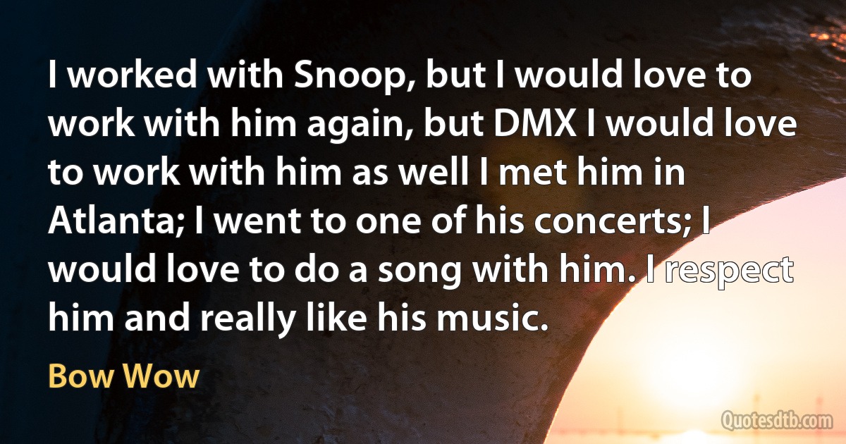 I worked with Snoop, but I would love to work with him again, but DMX I would love to work with him as well I met him in Atlanta; I went to one of his concerts; I would love to do a song with him. I respect him and really like his music. (Bow Wow)