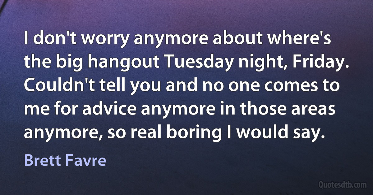 I don't worry anymore about where's the big hangout Tuesday night, Friday. Couldn't tell you and no one comes to me for advice anymore in those areas anymore, so real boring I would say. (Brett Favre)