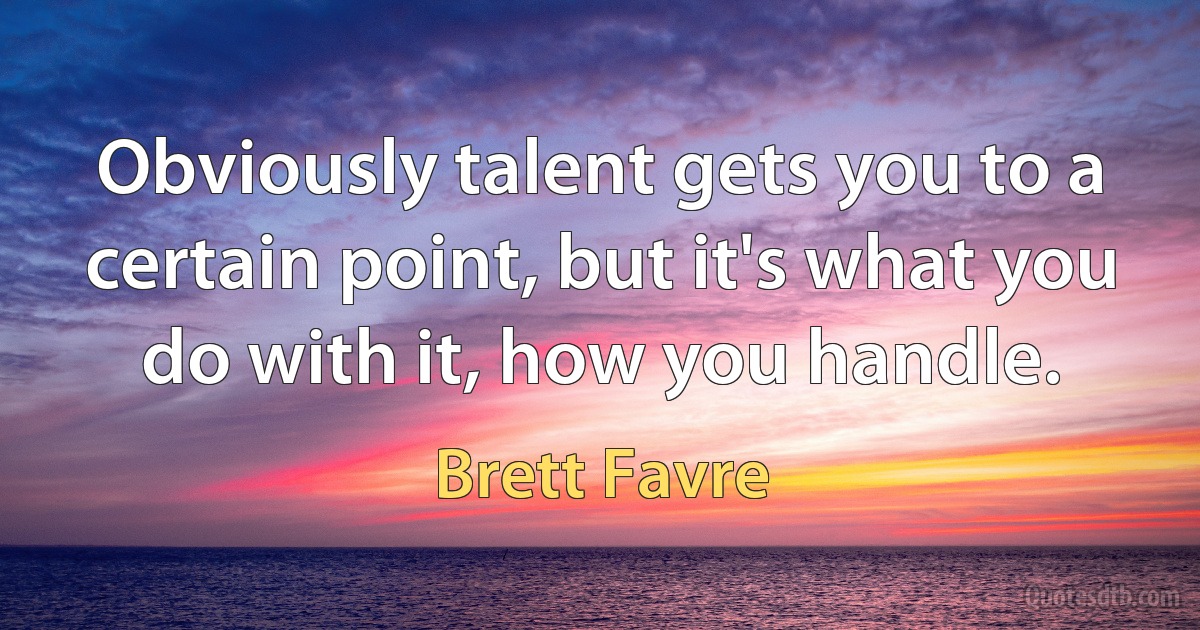 Obviously talent gets you to a certain point, but it's what you do with it, how you handle. (Brett Favre)