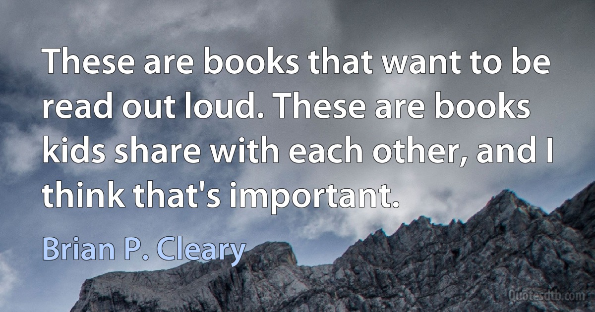 These are books that want to be read out loud. These are books kids share with each other, and I think that's important. (Brian P. Cleary)