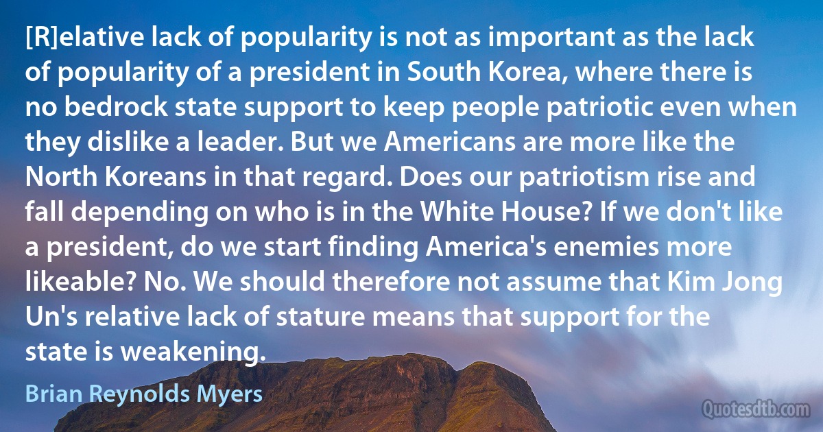 [R]elative lack of popularity is not as important as the lack of popularity of a president in South Korea, where there is no bedrock state support to keep people patriotic even when they dislike a leader. But we Americans are more like the North Koreans in that regard. Does our patriotism rise and fall depending on who is in the White House? If we don't like a president, do we start finding America's enemies more likeable? No. We should therefore not assume that Kim Jong Un's relative lack of stature means that support for the state is weakening. (Brian Reynolds Myers)