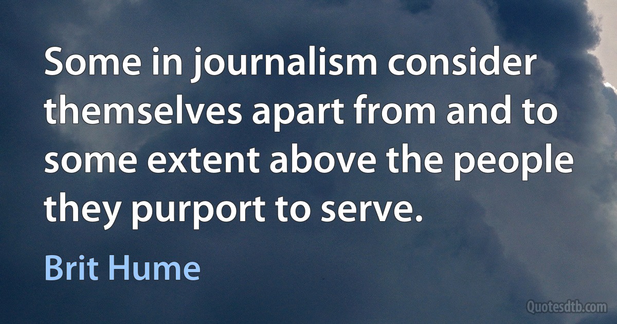 Some in journalism consider themselves apart from and to some extent above the people they purport to serve. (Brit Hume)